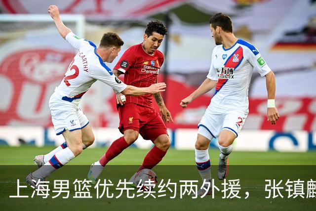 上海男篮优先续约两外援，张镇麟顶薪续约四年，潜力后卫续约三年