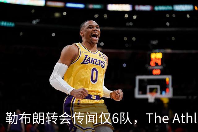 勒布朗转会传闻仅6队，The Athletic：他该给所有30队一个理由