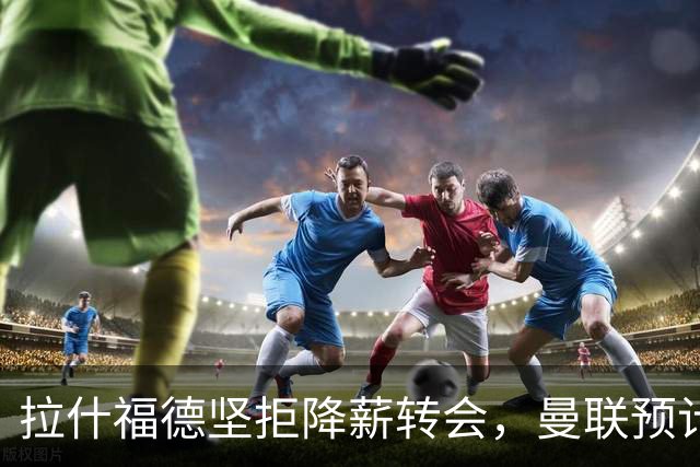 拉什福德坚拒降薪转会，曼联预计他留队！面临尴尬却获卡里克力挺