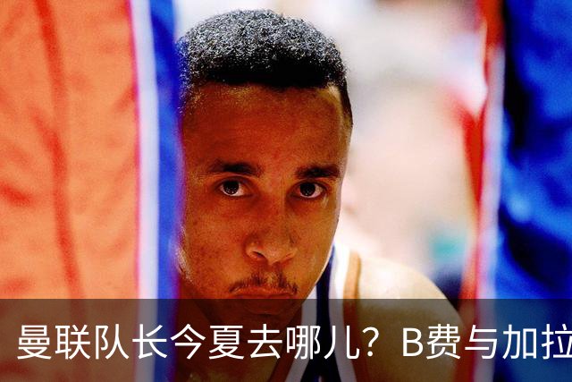 曼联队长今夏去哪儿？B费与加拉塔萨雷的纠葛，没那么简单