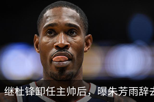 继杜锋卸任主帅后，曝朱芳雨辞去总经理职务，广东男篮开启新时代