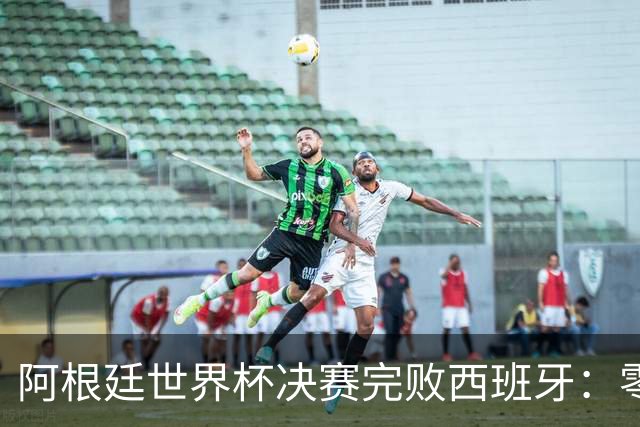 阿根廷世界杯决赛完败西班牙：零射门后暴力输人，梅西举手告状遭怒批